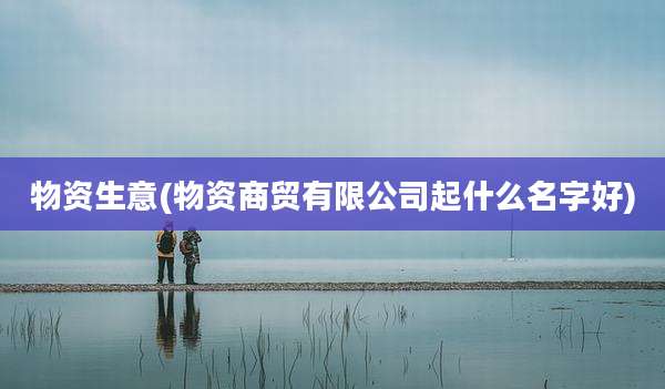 物资生意(物资商贸有限公司起什么名字好)