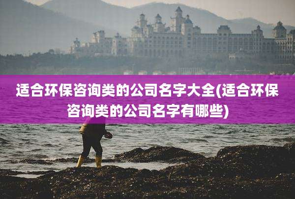 适合环保咨询类的公司名字大全(适合环保咨询类的公司名字有哪些)