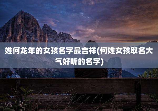 姓何龙年的女孩名字最吉祥(何姓女孩取名大气好听的名字)