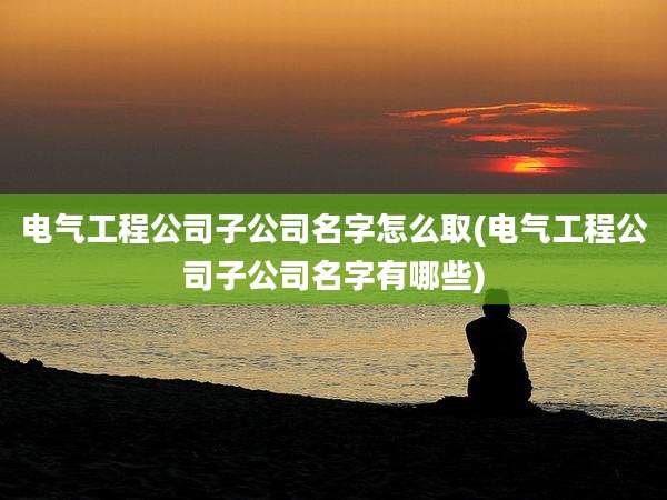 电气工程公司子公司名字怎么取(电气工程公司子公司名字有哪些)