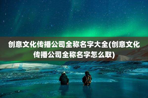 创意文化传播公司全称名字大全(创意文化传播公司全称名字怎么取)
