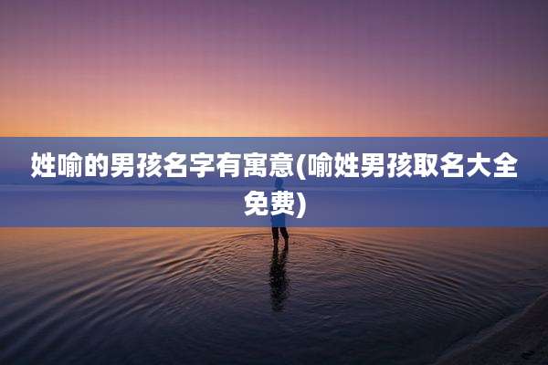 姓喻的男孩名字有寓意(喻姓男孩取名大全免费)