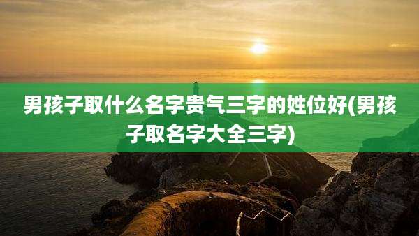 男孩子取什么名字贵气三字的姓位好(男孩子取名字大全三字)