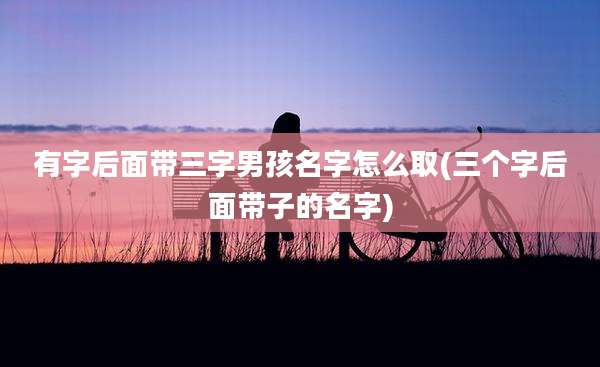 有字后面带三字男孩名字怎么取(三个字后面带子的名字)