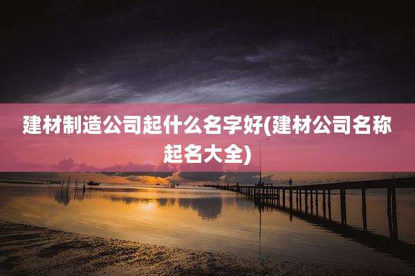 建材制造公司起什么名字好(建材公司名称起名大全)