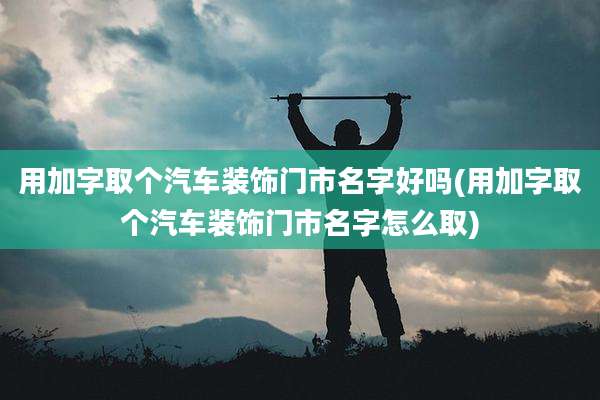 用加字取个汽车装饰门市名字好吗(用加字取个汽车装饰门市名字怎么取)
