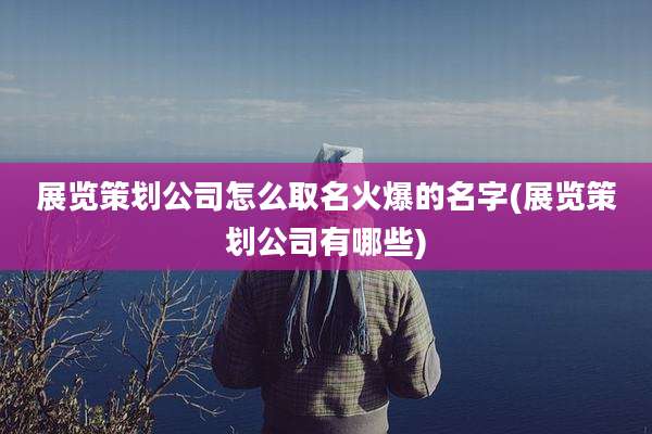展览策划公司怎么取名火爆的名字(展览策划公司有哪些)