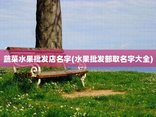 蔬菜水果批发店名字(水果批发部取名字大全)