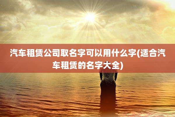 汽车租赁公司取名字可以用什么字(适合汽车租赁的名字大全)