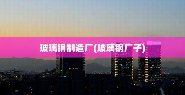 玻璃钢制造厂(玻璃钢厂子)