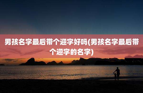 男孩名字最后带个迎字好吗(男孩名字最后带个迎字的名字)