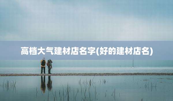 高档大气建材店名字(好的建材店名)