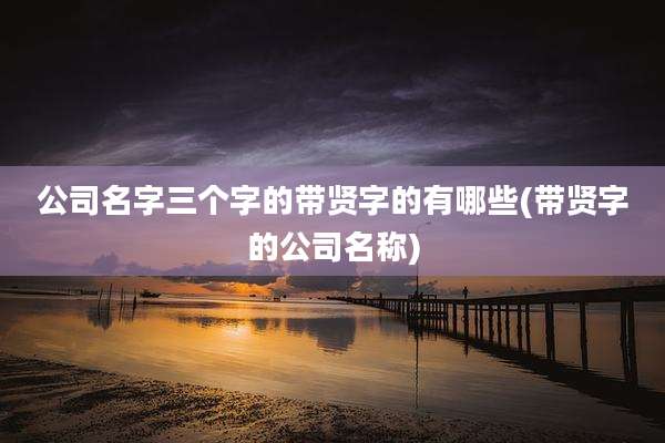 公司名字三个字的带贤字的有哪些(带贤字的公司名称)