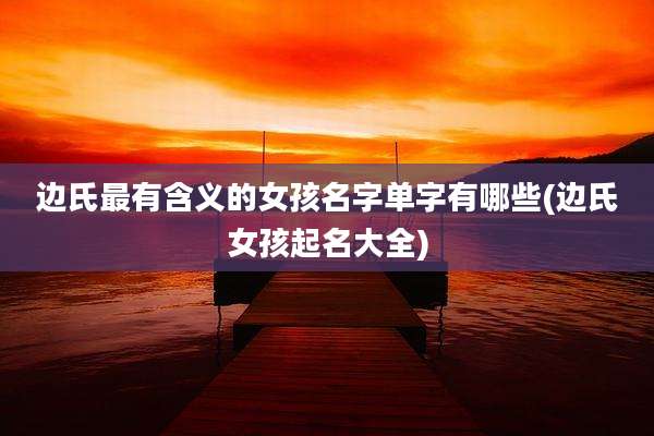 边氏最有含义的女孩名字单字有哪些(边氏女孩起名大全)