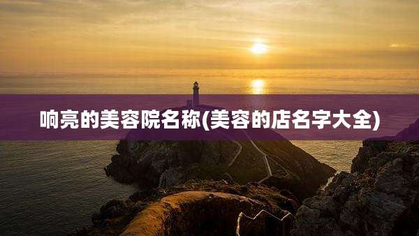 响亮的美容院名称(美容的店名字大全)