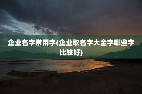 企业名字常用字(企业取名字大全字哪些字比较好)