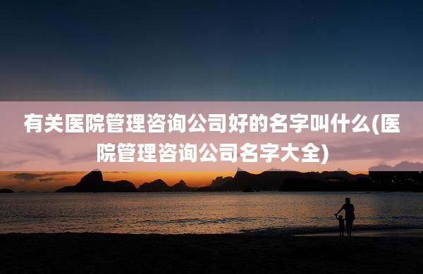 有关医院管理咨询公司好的名字叫什么(医院管理咨询公司名字大全)