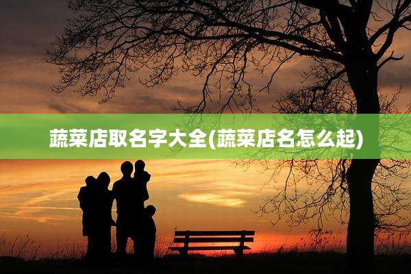 蔬菜店取名字大全(蔬菜店名怎么起)