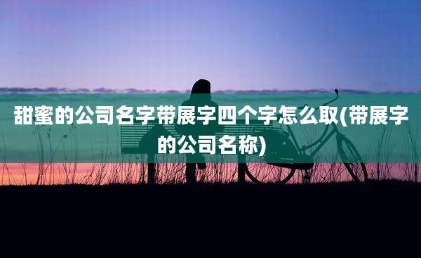 甜蜜的公司名字带展字四个字怎么取(带展字的公司名称)