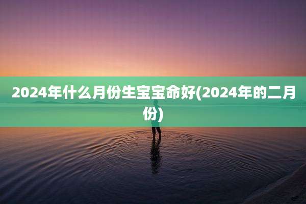 2024年什么月份生宝宝命好(2024年的二月份)