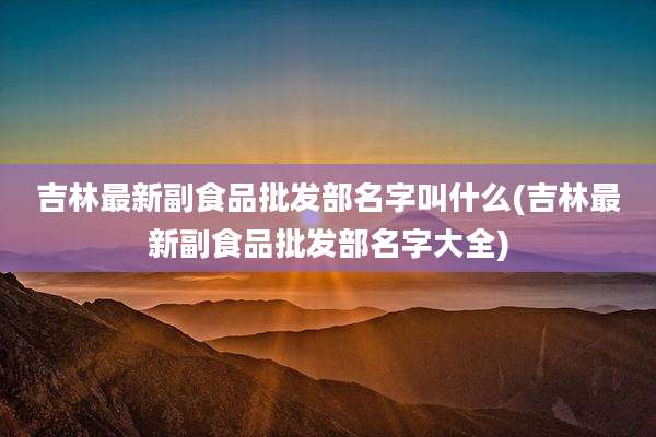 吉林最新副食品批发部名字叫什么(吉林最新副食品批发部名字大全)