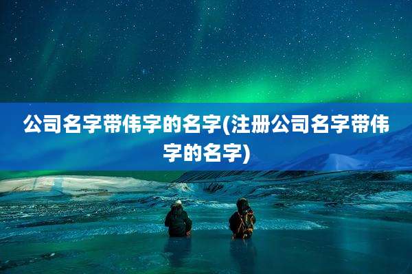 公司名字带伟字的名字(注册公司名字带伟字的名字)