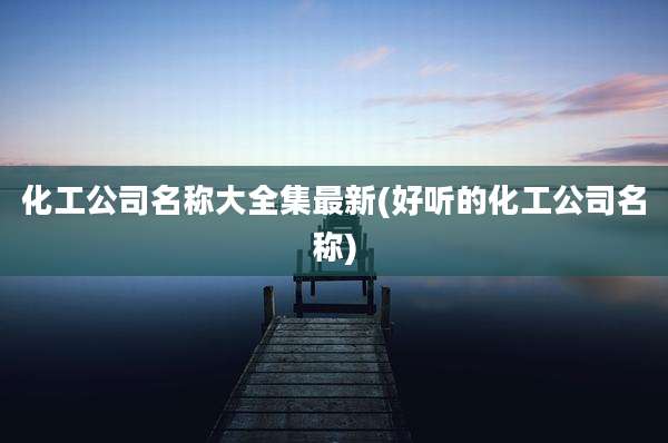 化工公司名称大全集最新(好听的化工公司名称)