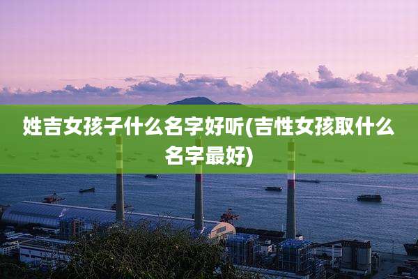 姓吉女孩子什么名字好听(吉性女孩取什么名字最好)