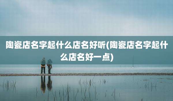 陶瓷店名字起什么店名好听(陶瓷店名字起什么店名好一点)