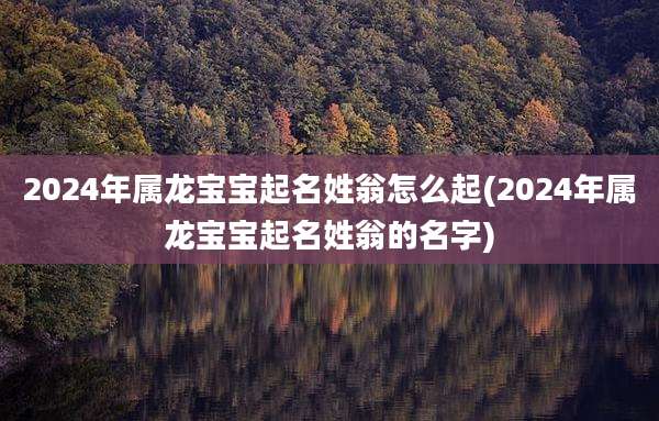 2024年属龙宝宝起名姓翁怎么起(2024年属龙宝宝起名姓翁的名字)