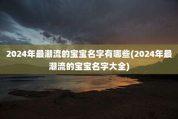 2024年最潮流的宝宝名字有哪些(2024年最潮流的宝宝名字大全)