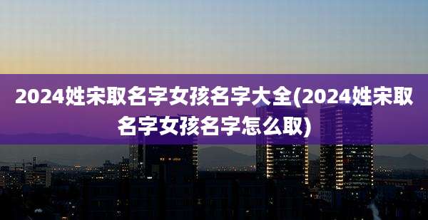 2024姓宋取名字女孩名字大全(2024姓宋取名字女孩名字怎么取)