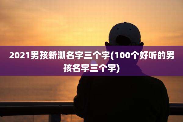 2021男孩新潮名字三个字(100个好听的男孩名字三个字)