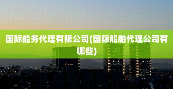 国际船务代理有限公司(国际船舶代理公司有哪些)