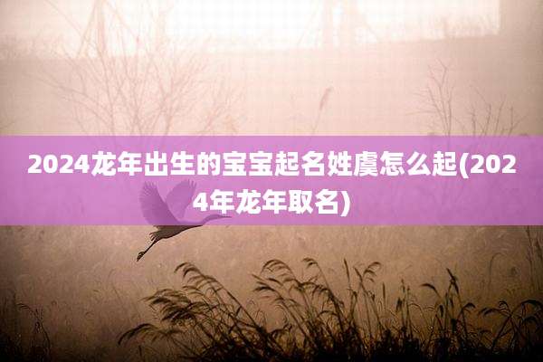 2024龙年出生的宝宝起名姓虞怎么起(2024年龙年取名)