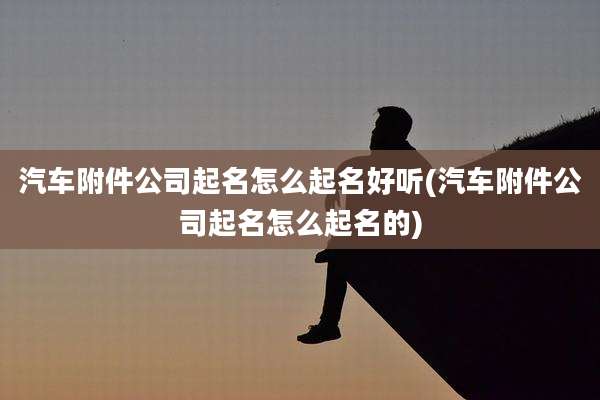 汽车附件公司起名怎么起名好听(汽车附件公司起名怎么起名的)