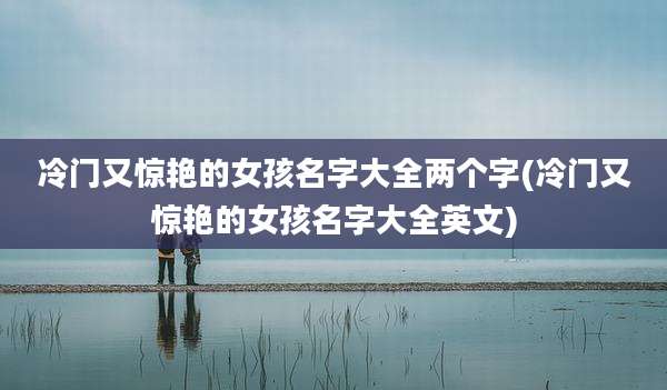 冷门又惊艳的女孩名字大全两个字(冷门又惊艳的女孩名字大全英文)