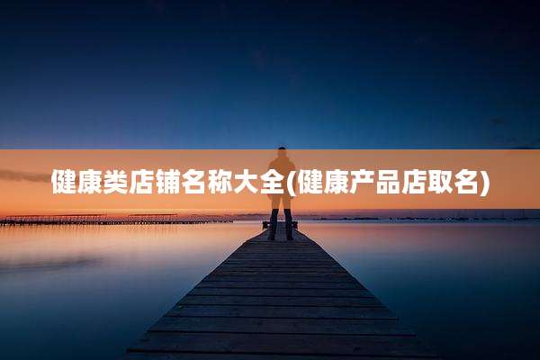 健康类店铺名称大全(健康产品店取名)