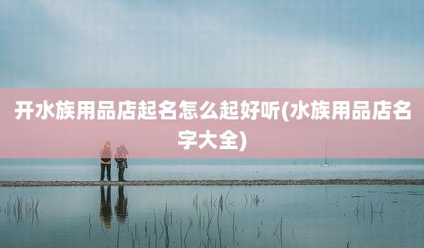 开水族用品店起名怎么起好听(水族用品店名字大全)