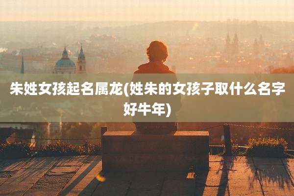 朱姓女孩起名属龙(姓朱的女孩子取什么名字好牛年)
