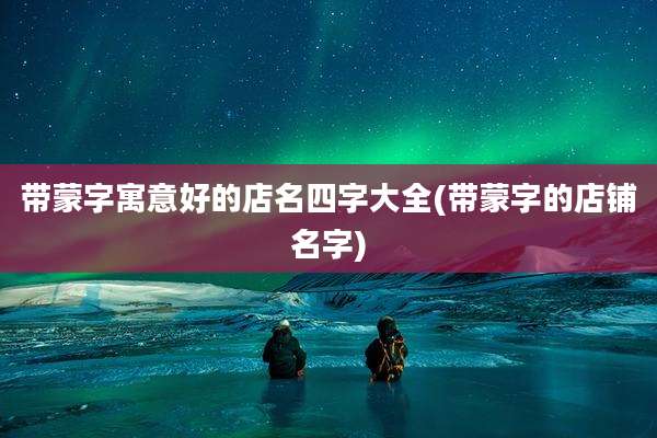 带蒙字寓意好的店名四字大全(带蒙字的店铺名字)