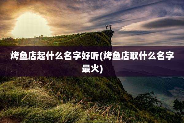 烤鱼店起什么名字好听(烤鱼店取什么名字最火)