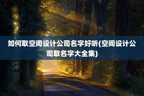 如何取空间设计公司名字好听(空间设计公司取名字大全集)