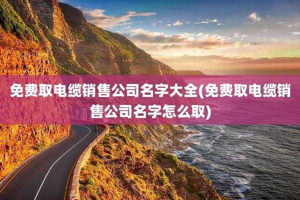 免费取电缆销售公司名字大全(免费取电缆销售公司名字怎么取)