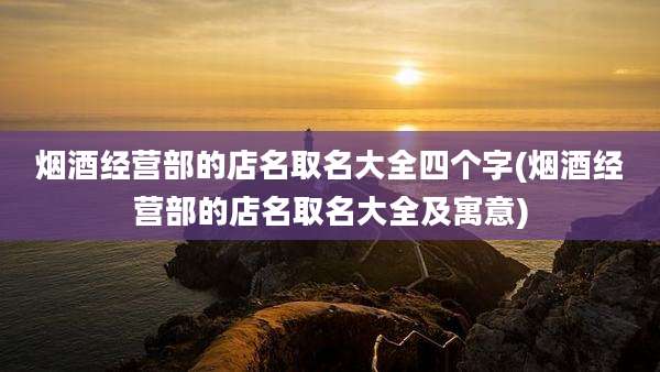 烟酒经营部的店名取名大全四个字(烟酒经营部的店名取名大全及寓意)
