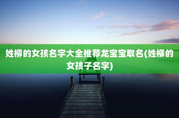 姓柳的女孩名字大全推荐龙宝宝取名(姓柳的女孩子名字)