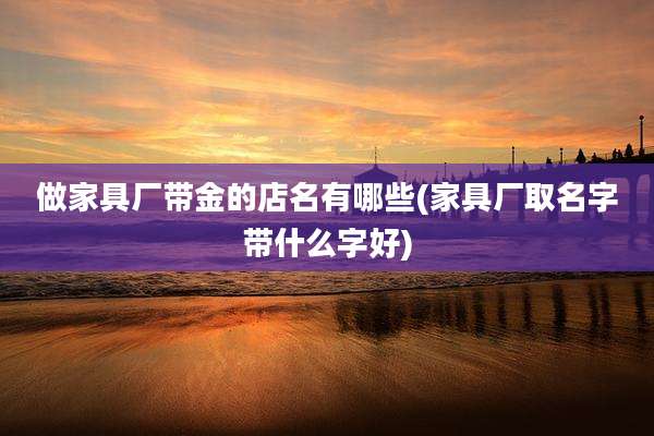 做家具厂带金的店名有哪些(家具厂取名字带什么字好)