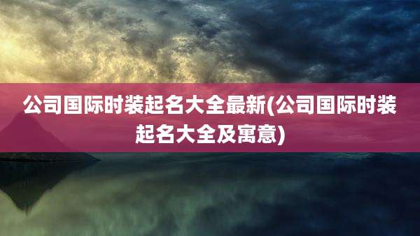 公司国际时装起名大全最新(公司国际时装起名大全及寓意)