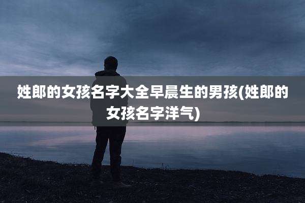 姓郎的女孩名字大全早晨生的男孩(姓郎的女孩名字洋气)