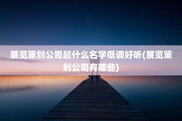 展览策划公司起什么名字低调好听(展览策划公司有哪些)